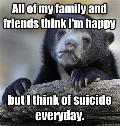 All of my family and friends think I'm happy but I think of suicide everyday. - All of my family and friends think I'm happy but I think of suicide everyday.  Confession Bear