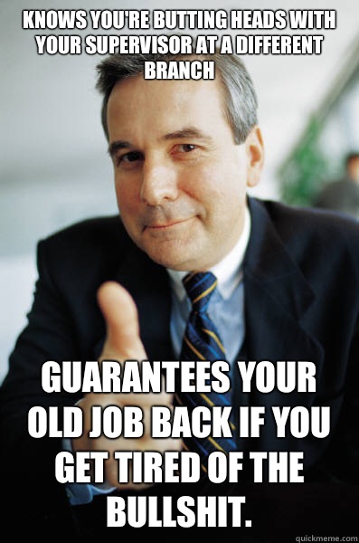 Knows you're butting heads with your supervisor at a different branch Guarantees your old job back if you get tired of the bullshit. - Knows you're butting heads with your supervisor at a different branch Guarantees your old job back if you get tired of the bullshit.  Good Guy Boss