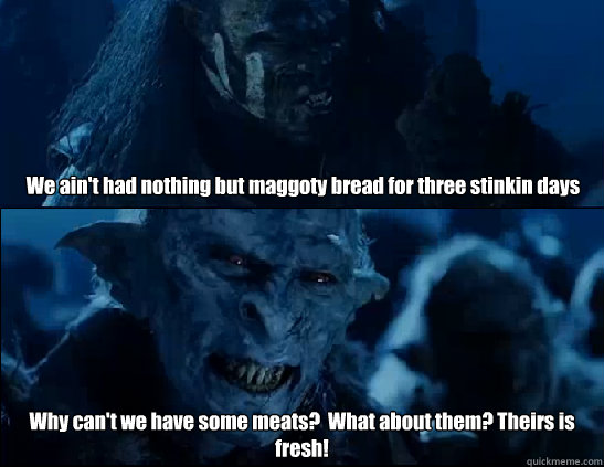 We ain't had nothing but maggoty bread for three stinkin days Why can't we have some meats?  What about them? Theirs is fresh! - We ain't had nothing but maggoty bread for three stinkin days Why can't we have some meats?  What about them? Theirs is fresh!  losing power sucks ass