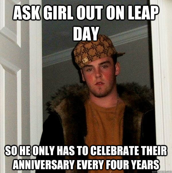 Ask girl out on leap day so he only has to celebrate their anniversary every four years  Scumbag Steve