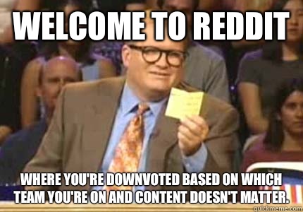 WELCOME TO Reddit Where you're downvoted based on which team you're on and content doesn't matter.  Whose Line