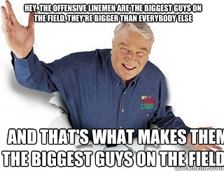 Hey, the offensive linemen are the biggest guys on the field, they're bigger than everybody else and that's what makes them the biggest guys on the field.  Obvious John Madden