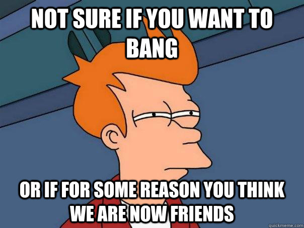 Not sure if you want to bang or if for some reason you think we are now friends  Futurama Fry