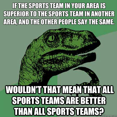 If the sports team in your area is superior to the sports team in another area, and the other people say the same.
  Wouldn't that mean that all sports teams are better than all sports teams?  Philosoraptor