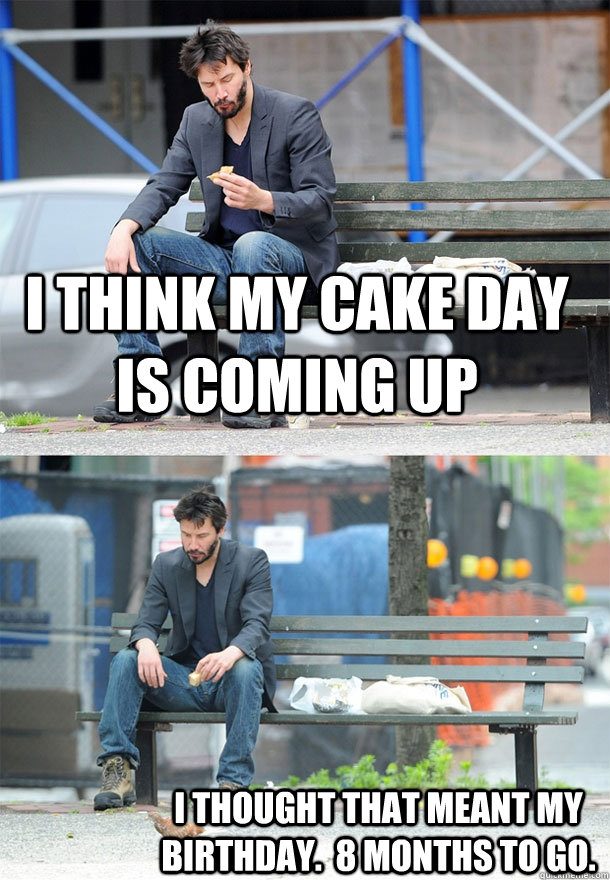 I think my cake day is coming up I thought that meant my birthday.  8 months to go.  Sad Keanu