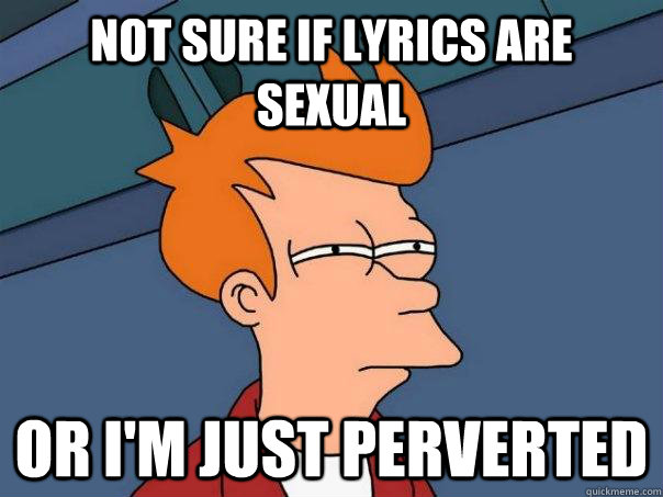 Not sure if lyrics are sexual or I'm just perverted  Futurama Fry