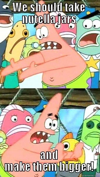    - WE SHOULD TAKE NUTELLA JARS AND MAKE THEM BIGGER! Push it somewhere else Patrick