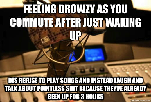 feeling drowzy as you commute after just waking up djs refuse to play songs and instead laugh and talk about pointless shit because theyve already been up for 3 hours  scumbag radio station