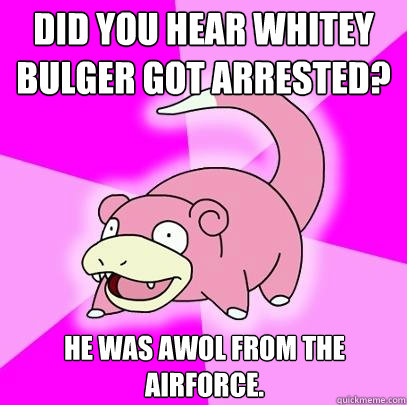 Did you hear whitey bulger got arrested? He was AWoL from the airforce.  Slowpoke