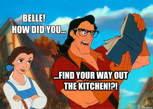 Belle! 
      How did you... ...find your way out the kitchen!?! ...find your way out the kitchen!?!   Hipster Gaston