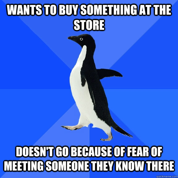 Wants to buy something at the store Doesn't go because of fear of meeting someone they know there  Socially Awkward Penguin