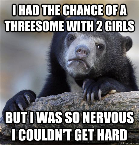 I had the chance of a threesome with 2 girls But i was so nervous i couldn't get hard  Confession Bear