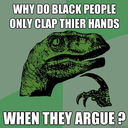 why do black people only clAP THIER HANDS WHEN THEY ARGUE ?  Philosoraptor