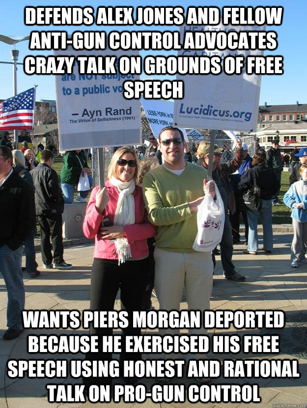 DEFENDS ALEX JONES AND FELLOW ANTI-GUN CONTROL ADVOCATES CRAZY TALK ON GROUNDS OF FREE SPEECH  WANTS PIERS MORGAN DEPORTED BECAUSE HE EXERCISED HIS FREE SPEECH USING HONEST AND RATIONAL TALK ON PRO-GUN CONTROL  - DEFENDS ALEX JONES AND FELLOW ANTI-GUN CONTROL ADVOCATES CRAZY TALK ON GROUNDS OF FREE SPEECH  WANTS PIERS MORGAN DEPORTED BECAUSE HE EXERCISED HIS FREE SPEECH USING HONEST AND RATIONAL TALK ON PRO-GUN CONTROL   Scumbag Teabagger