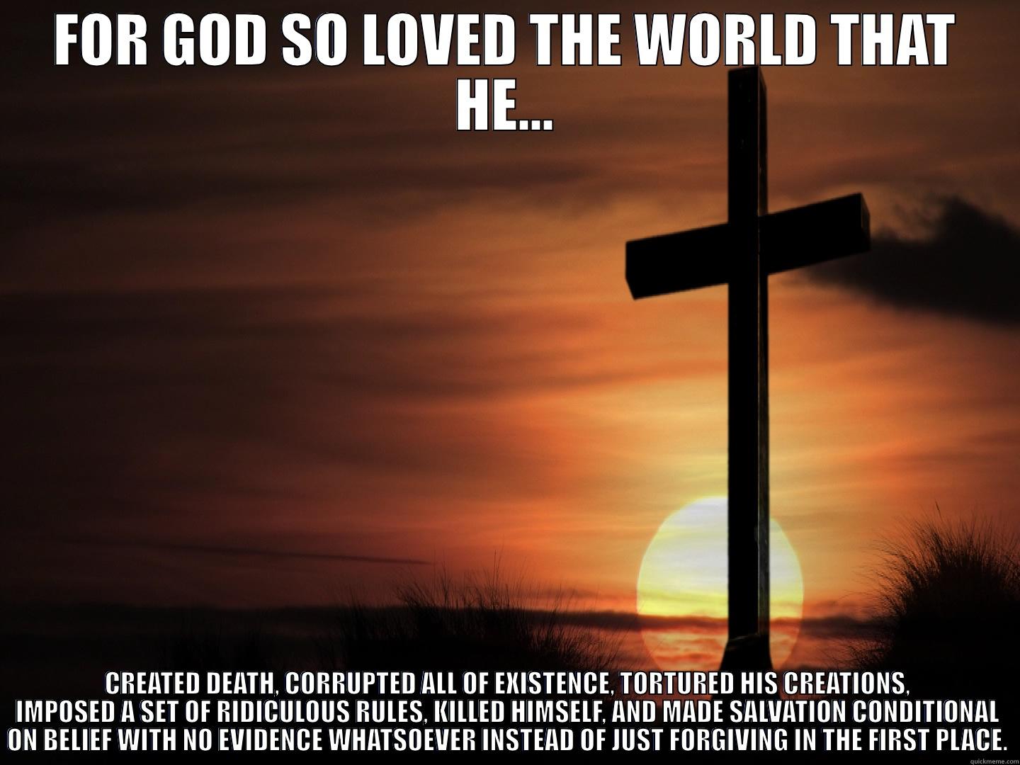 FOR GOD SO LOVED THE WORLD THAT HE... CREATED DEATH, CORRUPTED ALL OF EXISTENCE, TORTURED HIS CREATIONS, IMPOSED A SET OF RIDICULOUS RULES, KILLED HIMSELF, AND MADE SALVATION CONDITIONAL ON BELIEF WITH NO EVIDENCE WHATSOEVER INSTEAD OF JUST FORGIVING IN THE FIRST PLACE. Misc