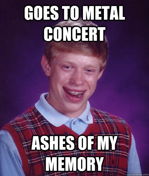 Goes to metal concert Ashes of my memory  Bad Luck Brian