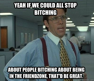 Yeah if we could all stop bitching about people bitching about being in the friendzone, that'd be great. - Yeah if we could all stop bitching about people bitching about being in the friendzone, that'd be great.  Bill Lumbergh