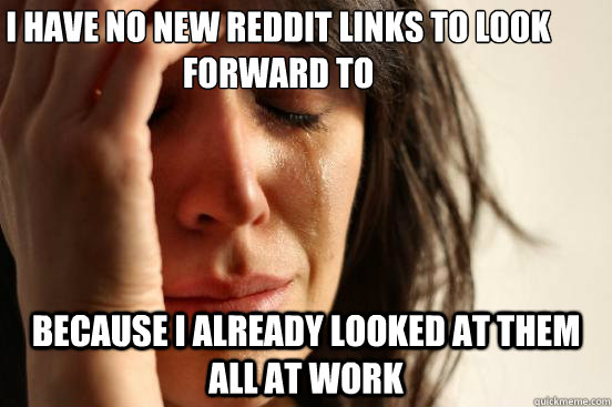 I have no new reddit links to look forward to because I already looked at them all at work  First World Problems