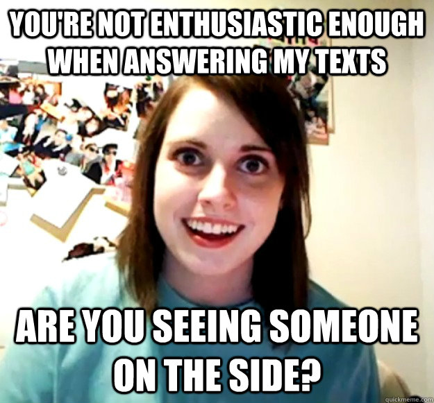 You're not enthusiastic enough when answering my texts Are you seeing someone on the side?  Overly Attached Girlfriend