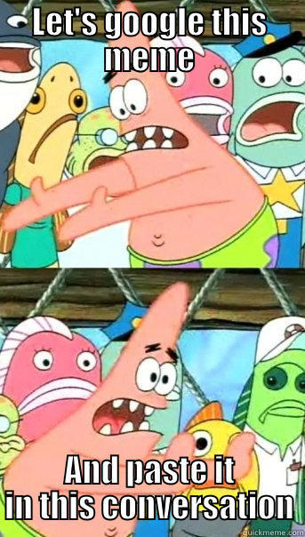 LET'S GOOGLE THIS MEME AND PASTE IT IN THIS CONVERSATION Push it somewhere else Patrick