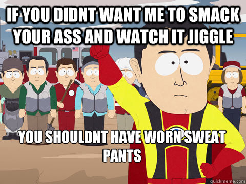 if you didnt want me to smack your ass and watch it jiggle you shouldnt have worn sweat pants  Captain Hindsight