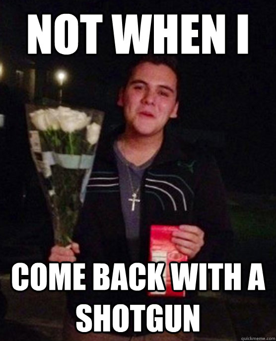 not when i come back with a shotgun  Friendzone Johnny