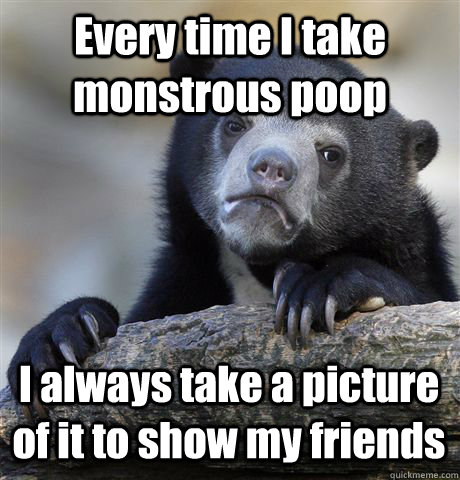 Every time I take monstrous poop  I always take a picture of it to show my friends  Confession Bear