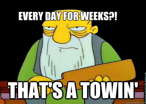 Every day for weeks?! That's a towin'  Thats a paddlin