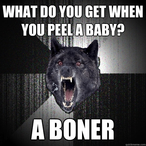 what do you get when you peel a baby? a boner  Insanity Wolf