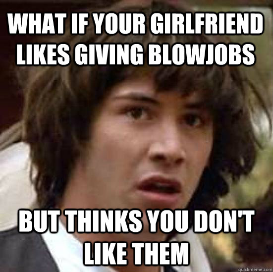 what if your girlfriend likes giving blowjobs but thinks you don't like them  conspiracy keanu