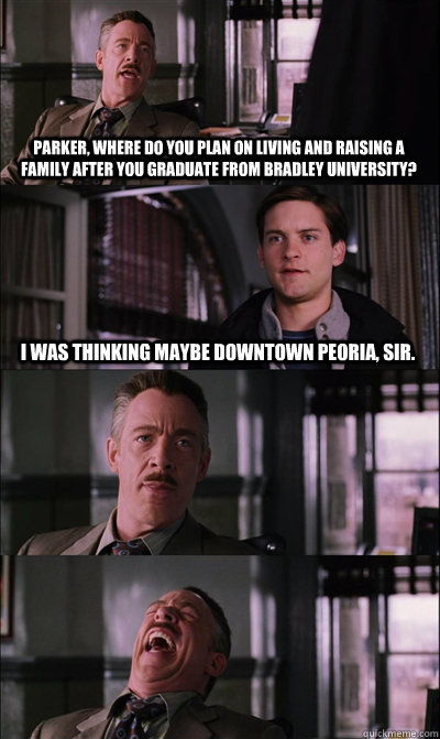 Parker, where do you plan on living and raising a family after you graduate from Bradley University? I was thinking maybe downtown Peoria, sir.    JJ Jameson