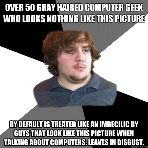 Over 50 Gray haired Computer Geek who looks nothing like this picture By default is treated like an imbecilic by guys that look like this picture when talking about computers. Leaves in disgust.   Family Tech Support Guy