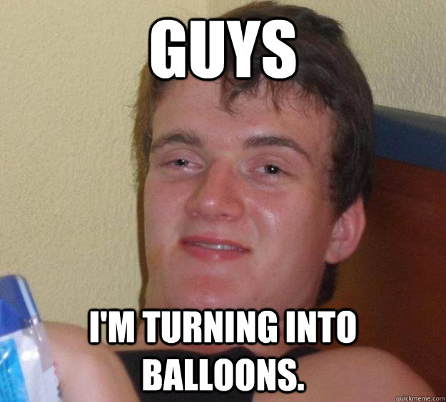 guys I'm turning into balloons.  10 Guy