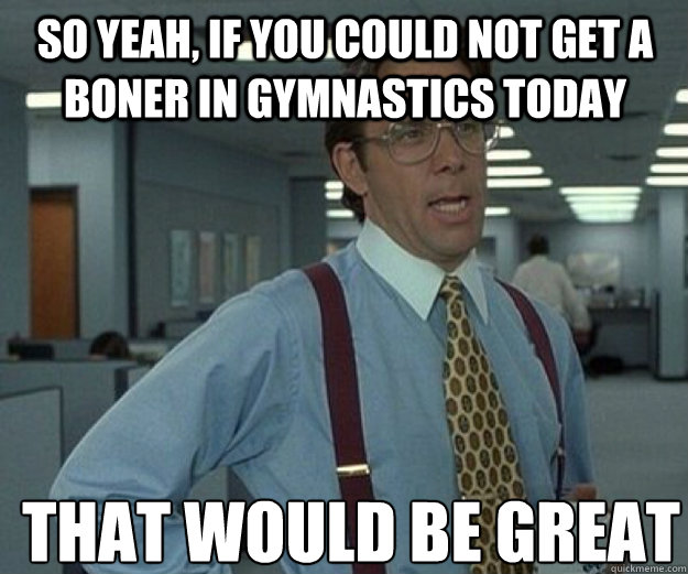 So yeah, if you could not get a boner in gymnastics today THAT WOULD BE GREAT  that would be great