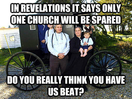 In Revelations it says only one church will be spared Do you really think you have us beat?  Amish Family