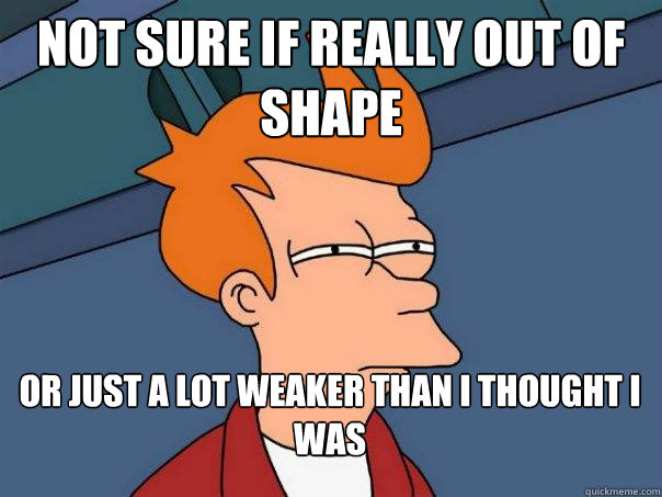 Not sure if really out of shape or just a lot weaker than i thought i was - Not sure if really out of shape or just a lot weaker than i thought i was  Futurama Fry