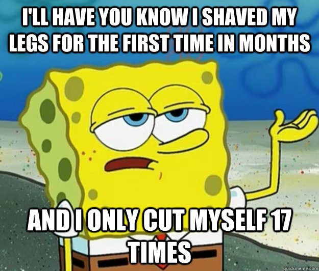 I'll have you know I shaved my legs for the first time in months And I only cut myself 17 times - I'll have you know I shaved my legs for the first time in months And I only cut myself 17 times  Tough Spongebob