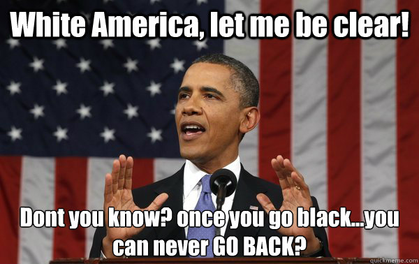 White America, let me be clear! Dont you know? once you go black...you can never GO BACK? - White America, let me be clear! Dont you know? once you go black...you can never GO BACK?  BRONCO BAMMA 2012