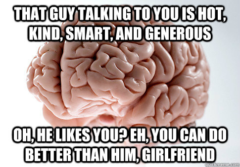 that guy talking to you is hot, kind, smart, and generous Oh, he likes you? Eh, you can do better than him, girlfriend  Scumbag Brain