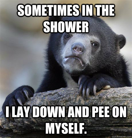 Sometimes in the shower I lay down and pee on myself.  Confession Bear