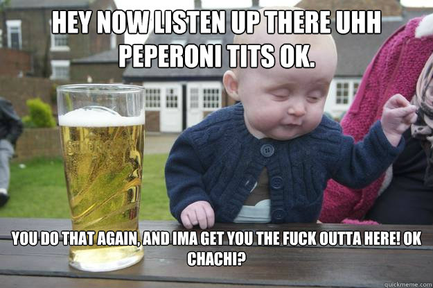 Hey now listen up there uhh Peperoni tits ok. You do that again, And Ima get you the fuck outta here! ok Chachi?   drunk baby