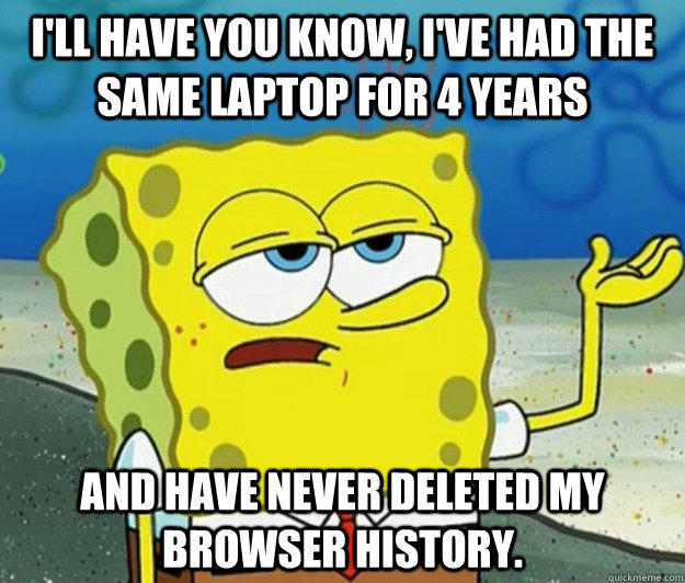 I'll have you know, I've had the same laptop for 4 years and have never deleted my browser history.  