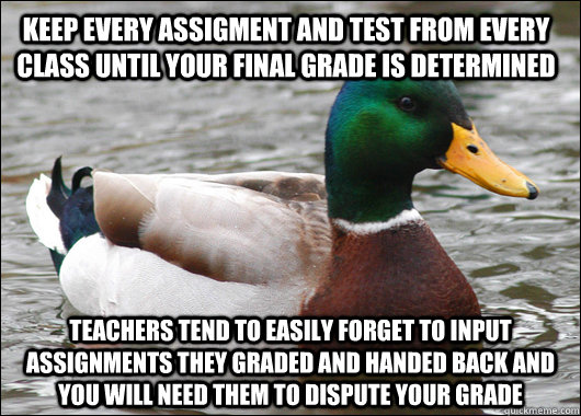 Keep every assigment and test from every class until your final grade is determined teachers tend to easily forget to input assignments they graded and handed back and you will need them to dispute your grade - Keep every assigment and test from every class until your final grade is determined teachers tend to easily forget to input assignments they graded and handed back and you will need them to dispute your grade  Actual Advice Mallard