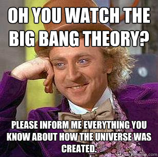 oh you watch the Big Bang Theory? Please inform me everything you know about how the universe was created.  Condescending Wonka