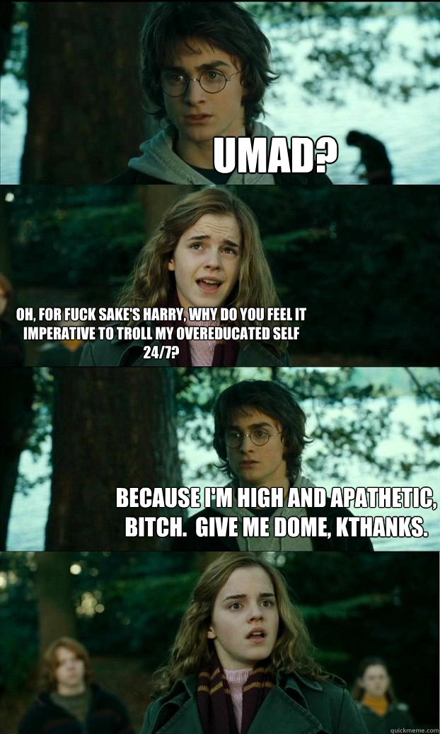 Umad? Oh, for fuck sake's Harry, why do you feel it imperative to troll my overeducated self 24/7? Because I'm high and apathetic, bitch.  Give me dome, kthanks.  Horny Harry