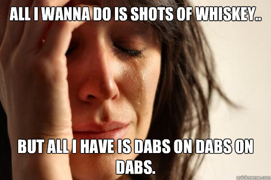 all i wanna do is shots of whiskey.. but all i have is dabs on dabs on dabs. - all i wanna do is shots of whiskey.. but all i have is dabs on dabs on dabs.  First World Problems