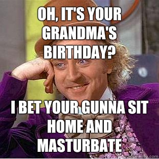 Oh, it's your grandma's birthday? I bet your gunna sit home and masturbate  - Oh, it's your grandma's birthday? I bet your gunna sit home and masturbate   Condescending Wonka