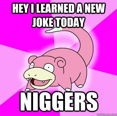 Hey i learned a new joke today NIGGERS - Hey i learned a new joke today NIGGERS  Slowpoke