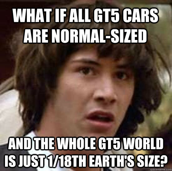 What if all gt5 cars are normal-sized and the whole gt5 world is just 1/18th earth's size? - What if all gt5 cars are normal-sized and the whole gt5 world is just 1/18th earth's size?  conspiracy keanu