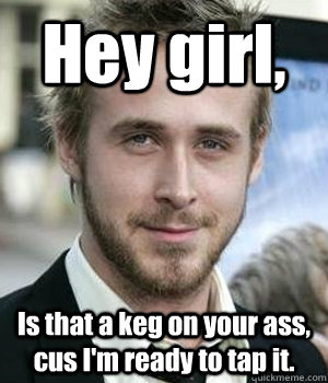 Hey girl, Is that a keg on your ass, cus I'm ready to tap it. - Hey girl, Is that a keg on your ass, cus I'm ready to tap it.  Ryan Gosling